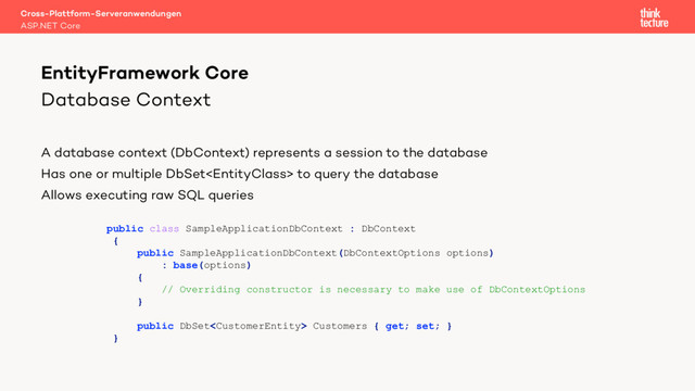 Database Context
A database context (DbContext) represents a session to the database
Has one or multiple DbSet to query the database
Allows executing raw SQL queries
Cross-Plattform-Serveranwendungen
ASP.NET Core
EntityFramework Core
public class SampleApplicationDbContext : DbContext
{
public SampleApplicationDbContext(DbContextOptions options)
: base(options)
{
// Overriding constructor is necessary to make use of DbContextOptions
}
public DbSet Customers { get; set; }
}
