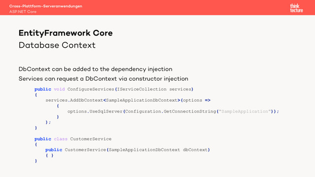 Database Context
DbContext can be added to the dependency injection
Services can request a DbContext via constructor injection
Cross-Plattform-Serveranwendungen
ASP.NET Core
EntityFramework Core
public void ConfigureServices(IServiceCollection services)
{
services.AddDbContext(options =>
{
options.UseSqlServer(Configuration.GetConnectionString("SampleApplication"));
}
);
}
public class CustomerService
{
public CustomerService(SampleApplicationDbContext dbContext)
{ }
}
