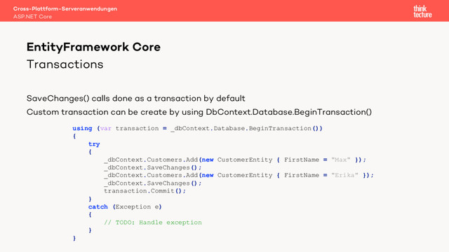 Transactions
SaveChanges() calls done as a transaction by default
Custom transaction can be create by using DbContext.Database.BeginTransaction()
Cross-Plattform-Serveranwendungen
ASP.NET Core
EntityFramework Core
using (var transaction = _dbContext.Database.BeginTransaction())
{
try
{
_dbContext.Customers.Add(new CustomerEntity { FirstName = "Max" });
_dbContext.SaveChanges();
_dbContext.Customers.Add(new CustomerEntity { FirstName = "Erika" });
_dbContext.SaveChanges();
transaction.Commit();
}
catch (Exception e)
{
// TODO: Handle exception
}
}
