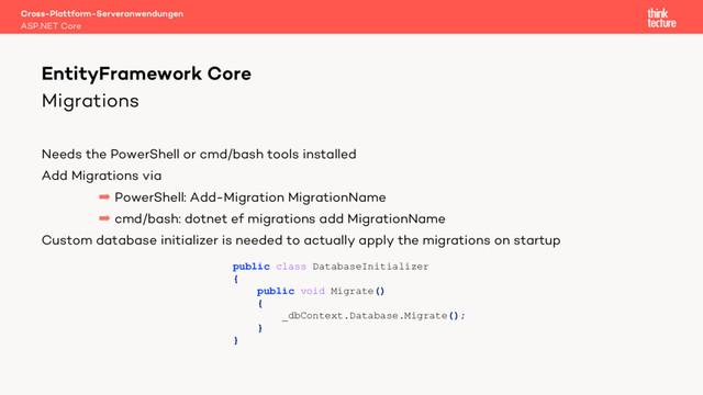 Migrations
Needs the PowerShell or cmd/bash tools installed
Add Migrations via
 PowerShell: Add-Migration MigrationName
 cmd/bash: dotnet ef migrations add MigrationName
Custom database initializer is needed to actually apply the migrations on startup
Cross-Plattform-Serveranwendungen
ASP.NET Core
EntityFramework Core
public class DatabaseInitializer
{
public void Migrate()
{
_dbContext.Database.Migrate();
}
}
