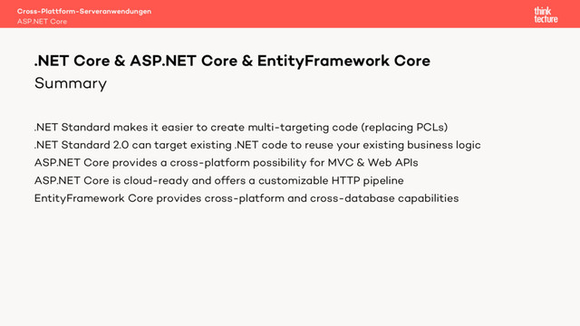 Summary
.NET Standard makes it easier to create multi-targeting code (replacing PCLs)
.NET Standard 2.0 can target existing .NET code to reuse your existing business logic
ASP.NET Core provides a cross-platform possibility for MVC & Web APIs
ASP.NET Core is cloud-ready and offers a customizable HTTP pipeline
EntityFramework Core provides cross-platform and cross-database capabilities
Cross-Plattform-Serveranwendungen
ASP.NET Core
.NET Core & ASP.NET Core & EntityFramework Core
