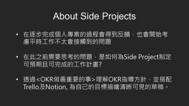 4
About Side Projects
•  在逐步完成個人專案的過程會得到反饋，也會開始考
慮平時工作不太會接觸到的問題
•  在此之前需要思考的問題，是如何為Side Project制定
可預期且可完成的工作計畫?
•  透過理解OKR指導方針，並搭配
Trello及Notion, 為自己的目標描繪清晰可見的草稿。
