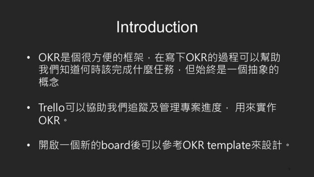 9
Introduction
•  OKR是個很方便的框架，在寫下OKR的過程可以幫助
我們知道何時該完成什麼任務，但始終是一個抽象的
概念
•  Trello可以協助我們追蹤及管理專案進度， 用來實作
OKR。
•  開啟一個新的board後可以參考OKR template來設計。
