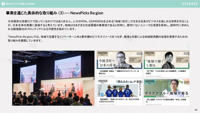 40
40
誰もがビジネスを楽しめる世界
3
事業を通じた具体的な取り組み （3）── NewsPicks Re:gion　
3
日本経済は首都だけで回っているわけではありません。人口の90％、GDPの80％を占める「地域（地方）」で生きる全員がビジネスを楽しめる世界を作ること
が、日本全体の発展に貢献すると考えています。地域はさまざまな社会課題の集積地であると同時に、都市にないユニークな資源を保有し、新時代に求めら
れる価値創出のフロンティアになる可能性を秘めています。
「NewsPicks Re:gion」では、地域で活躍するイノベーター人材と都市圏のビジネスリソースをつなぎ、越境と共創による地域経済圏の拡張を実現するための
取り組みを展開していきます。
