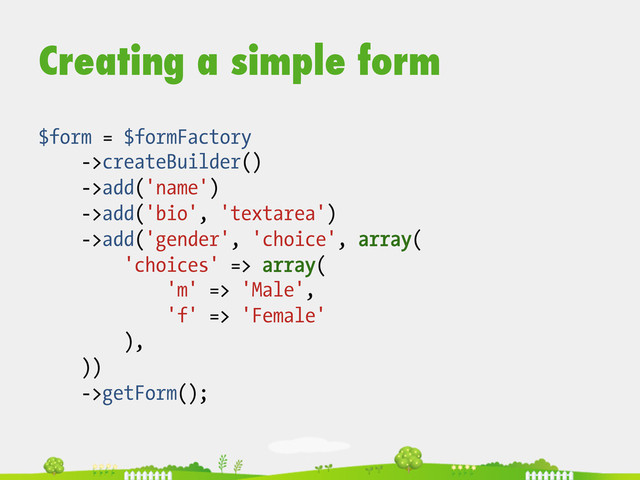 Creating a simple form
$form = $formFactory
->createBuilder()
->add('name')
->add('bio', 'textarea')
->add('gender', 'choice', array(
'choices' => array(
'm' => 'Male',
'f' => 'Female'
),
))
->getForm();

