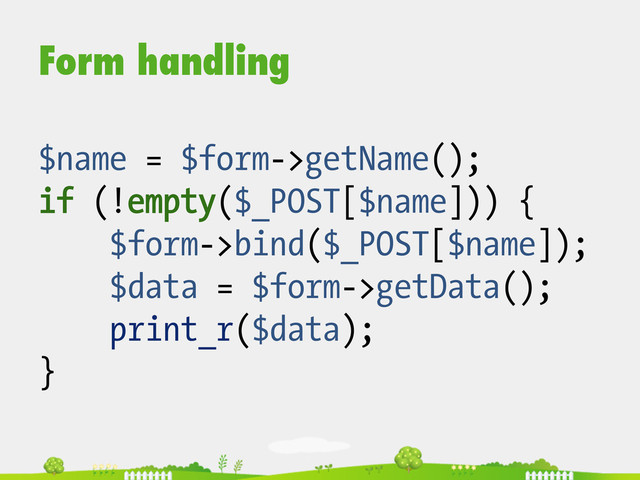 Form handling
$name = $form->getName();
if (!empty($_POST[$name])) {
$form->bind($_POST[$name]);
$data = $form->getData();
print_r($data);
}
