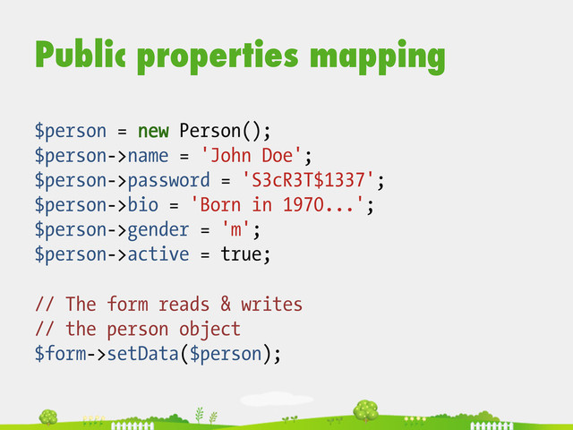 Public properties mapping
$person = new Person();
$person->name = 'John Doe';
$person->password = 'S3cR3T$1337';
$person->bio = 'Born in 1970...';
$person->gender = 'm';
$person->active = true;
// The form reads & writes
// the person object
$form->setData($person);

