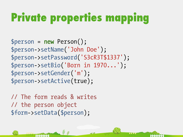 Private properties mapping
$person = new Person();
$person->setName('John Doe');
$person->setPassword('S3cR3T$1337');
$person->setBio('Born in 1970...');
$person->setGender('m');
$person->setActive(true);
// The form reads & writes
// the person object
$form->setData($person);
