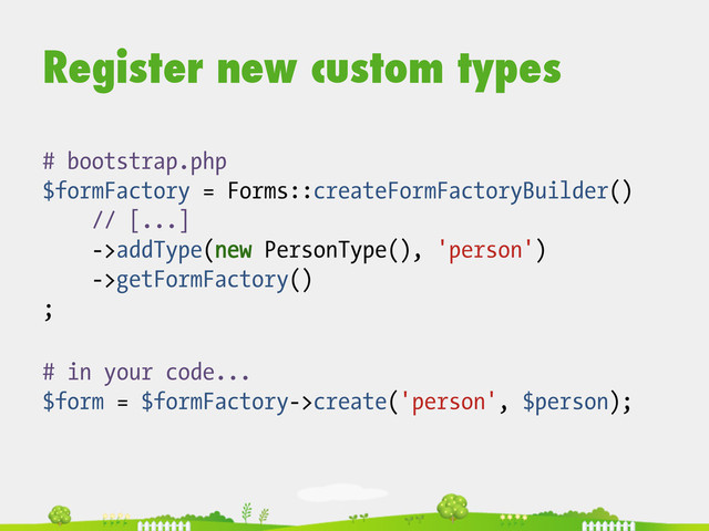 Register new custom types
# in your code...
$form = $formFactory->create('person', $person);
# bootstrap.php
$formFactory = Forms::createFormFactoryBuilder()
// [...]
->addType(new PersonType(), 'person')
->getFormFactory()
;
