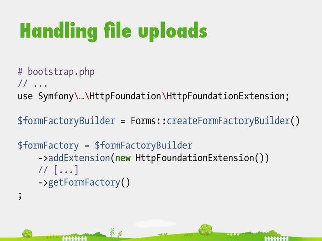 Handling ﬁle uploads
# bootstrap.php
// ...
use Symfony\…\HttpFoundation\HttpFoundationExtension;
$formFactoryBuilder = Forms::createFormFactoryBuilder()
$formFactory = $formFactoryBuilder
->addExtension(new HttpFoundationExtension())
// [...]
->getFormFactory()
;
