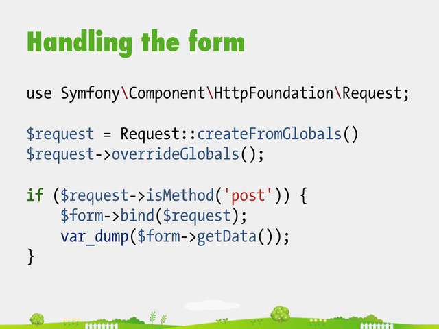 Handling the form
use Symfony\Component\HttpFoundation\Request;
$request = Request::createFromGlobals()
$request->overrideGlobals();
if ($request->isMethod('post')) {
$form->bind($request);
var_dump($form->getData());
}
