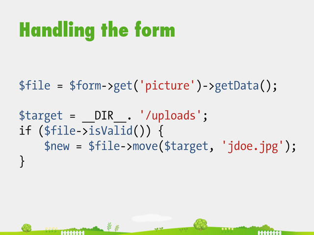 Handling the form
$file = $form->get('picture')->getData();
$target = __DIR__. '/uploads';
if ($file->isValid()) {
$new = $file->move($target, 'jdoe.jpg');
}
