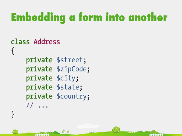 Embedding a form into another
class Address
{
private $street;
private $zipCode;
private $city;
private $state;
private $country;
// ...
}
