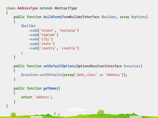 class AddressType extends AbstractType
{
public function buildForm(FormBuilderInterface $builder, array $options)
{
$builder
->add('street', 'textarea')
->add('zipCode')
->add('city')
->add('state')
->add('country', 'country')
;
}
public function setDefaultOptions(OptionsResolverInterface $resolver)
{
$resolver->setDefaults(array('data_class' => 'Address'));
}
public function getName()
{
return 'address';
}
}
