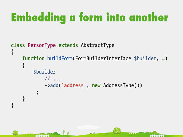 Embedding a form into another
class PersonType extends AbstractType
{
function buildForm(FormBuilderInterface $builder, …)
{
$builder
// ...
->add('address', new AddressType())
;
}
}
