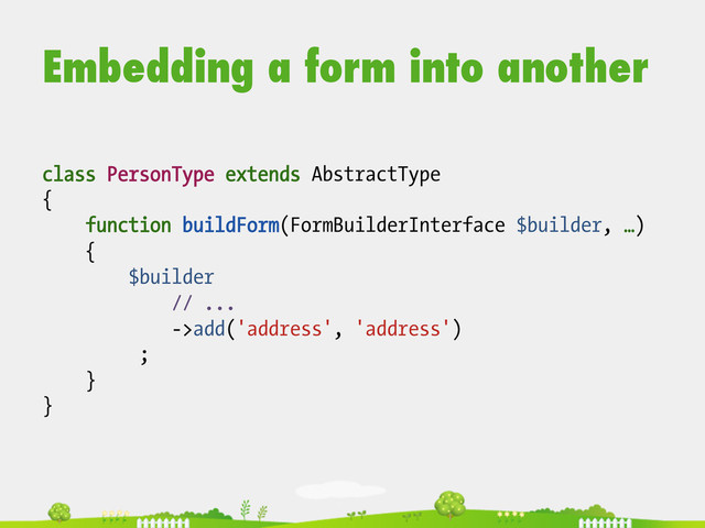 Embedding a form into another
class PersonType extends AbstractType
{
function buildForm(FormBuilderInterface $builder, …)
{
$builder
// ...
->add('address', 'address')
;
}
}
