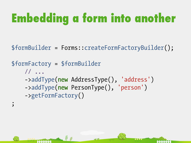 Embedding a form into another
$formBuilder = Forms::createFormFactoryBuilder();
$formFactory = $formBuilder
// ...
->addType(new AddressType(), 'address')
->addType(new PersonType(), 'person')
->getFormFactory()
;

