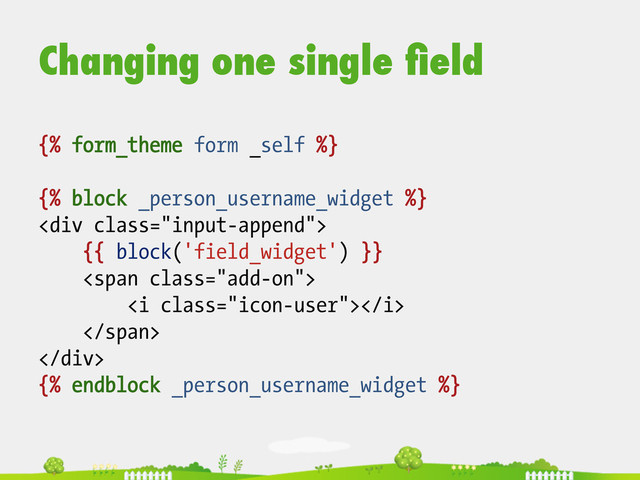 {% form_theme form _self %}
{% block _person_username_widget %}
<div class="input-append">
{{ block('field_widget') }}
<span class="add-on">
<i class="icon-user"></i>
</span>
</div>
{% endblock _person_username_widget %}
Changing one single ﬁeld
