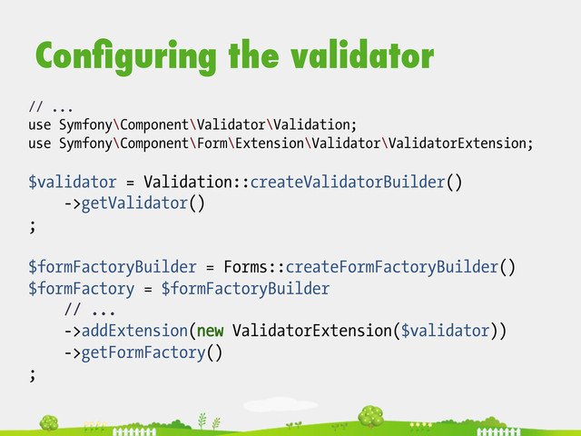 // ...
use Symfony\Component\Validator\Validation;
use Symfony\Component\Form\Extension\Validator\ValidatorExtension;
$validator = Validation::createValidatorBuilder()
->getValidator()
;
$formFactoryBuilder = Forms::createFormFactoryBuilder()
$formFactory = $formFactoryBuilder
// ...
->addExtension(new ValidatorExtension($validator))
->getFormFactory()
;
Conﬁguring the validator
