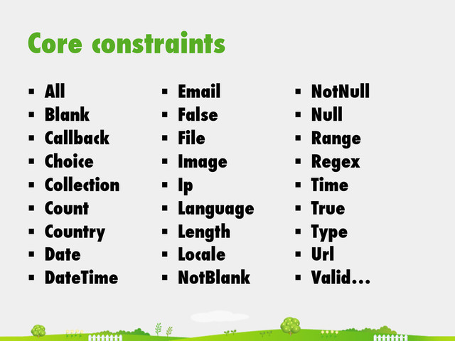 Core constraints
§  All
§  Blank
§  Callback
§  Choice
§  Collection
§  Count
§  Country
§  Date
§  DateTime
§  Email
§  False
§  File
§  Image
§  Ip
§  Language
§  Length
§  Locale
§  NotBlank
§  NotNull
§  Null
§  Range
§  Regex
§  Time
§  True
§  Type
§  Url
§  Valid…
