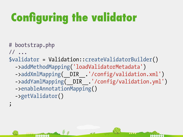 # bootstrap.php
// ...
$validator = Validation::createValidatorBuilder()
->addMethodMapping('loadValidatorMetadata')
->addXmlMapping(__DIR__.'/config/validation.xml')
->addYamlMapping(__DIR__.'/config/validation.yml')
->enableAnnotationMapping()
->getValidator()
;
Conﬁguring the validator
