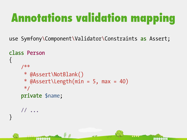 use Symfony\Component\Validator\Constraints as Assert;
class Person
{
/**
* @Assert\NotBlank()
* @Assert\Length(min = 5, max = 40)
*/
private $name;
// ...
}
Annotations validation mapping

