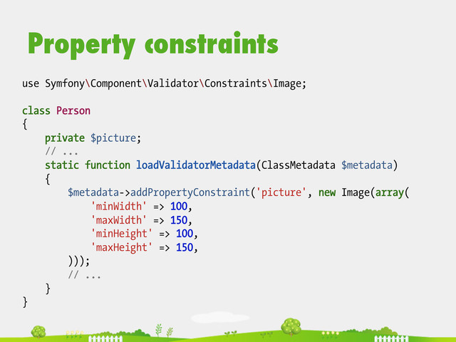 Property constraints
use Symfony\Component\Validator\Constraints\Image;
class Person
{
private $picture;
// ...
static function loadValidatorMetadata(ClassMetadata $metadata)
{
$metadata->addPropertyConstraint('picture', new Image(array(
'minWidth' => 100,
'maxWidth' => 150,
'minHeight' => 100,
'maxHeight' => 150,
)));
// ...
}
}
