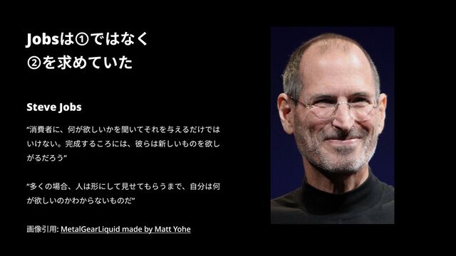 Steve Jobs
“消費者に、何が欲しいかを聞いてそれを与えるだけでは
いけない。完成するころには、彼らは新しいものを欲し
がるだろう”


“多くの場合、人は形にして見せてもらうまで、自分は何
が欲しいのかわからないものだ”


画像引用: MetalGearLiquid made by Matt Yohe
Jobsは①ではなく

②を求めていた
