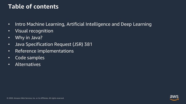 © 2020, Amazon Web Services, Inc. or its Affiliates. All rights reserved.
Table of contents
• Intro Machine Learning, Artificial Intelligence and Deep Learning
• Visual recognition
• Why in Java?
• Java Specification Request (JSR) 381
• Reference implementations
• Code samples
• Alternatives
