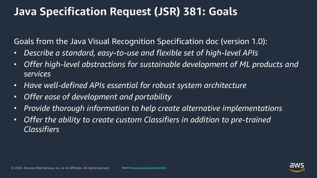 © 2020, Amazon Web Services, Inc. or its Affiliates. All rights reserved.
Java Specification Request (JSR) 381: Goals
Goals from the Java Visual Recognition Specification doc (version 1.0):
• Describe a standard, easy-to-use and flexible set of high-level APIs
• Offer high-level abstractions for sustainable development of ML products and
services
• Have well-defined APIs essential for robust system architecture
• Offer ease of development and portability
• Provide thorough information to help create alternative implementations
• Offer the ability to create custom Classifiers in addition to pre-trained
Classifiers
Source: https://jcp.org/en/jsr/detail?id=381
