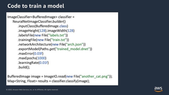 © 2020, Amazon Web Services, Inc. or its Affiliates. All rights reserved.
Code to train a model
ImageClassifier classifier =
NeuralNetImageClassifier.builder()
.inputClass(BufferedImage.class)
.imageHeight(128).imageWidth(128)
.labelsFile(new File("labels.txt"))
.trainingFile(new File("train.txt"))
.networkArchitecture(new File("arch.json"))
.exportModel(Paths.get("trained_model.dnet"))
.maxError(0.03f)
.maxEpochs(1000)
.learningRate(0.01f)
.build();
BufferedImage image = ImageIO.read(new File("another_cat.png"));
Map results = classifier.classify(image);
