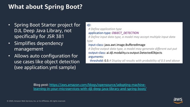 © 2020, Amazon Web Services, Inc. or its Affiliates. All rights reserved.
What about Spring Boot?
• Spring Boot Starter project for
DJL Deep Java Library, not
specifically for JSR 381
• Simplifies dependency
management
• Allows auto configuration for
use cases like object detection
(see application.yml sample)
djl:
# Define application type
application-type: OBJECT_DETECTION
# Define input data type, a model may accept multiple input data
type
input-class: java.awt.image.BufferedImage
# Define output data type, a model may generate different out put
output-class: ai.djl.modality.cv.output.DetectedObjects
arguments:
threshold: 0.5 # Display all results with probability of 0.5 and above
Blog post: https://aws.amazon.com/blogs/opensource/adopting-machine-
learning-in-your-microservices-with-djl-deep-java-library-and-spring-boot/

