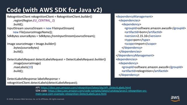 © 2020, Amazon Web Services, Inc. or its Affiliates. All rights reserved.
Code (with AWS SDK for Java v2)
API: https://docs.aws.amazon.com/rekognition/latest/dg/API_DetectLabels.html
SDK code: https://docs.aws.amazon.com/code-samples/latest/catalog/javav2-rekognition-src-
main-java-com-example-rekognition-DetectLabels.java.html



software.amazon.awssdk
bom
2.15.16
pom
import





software.amazon.awssdk
rekognition

RekognitionClient rekognitionClient = RekognitionClient.builder()
.region(Region.EU_CENTRAL_1)
.build();
InputStream sourceStream = new FileInputStream(
new File(sourceImageName));
SdkBytes sourceBytes = SdkBytes.fromInputStream(sourceStream);
Image sourceImage = Image.builder()
.bytes(sourceBytes)
.build();
DetectLabelsRequest detectLabelsRequest = DetectLabelsRequest.builder()
.image(sourceImage)
.maxLabels(10)
.build();
DetectLabelsResponse labelsResponse =
rekognitionClient.detectLabels(detectLabelsRequest);
