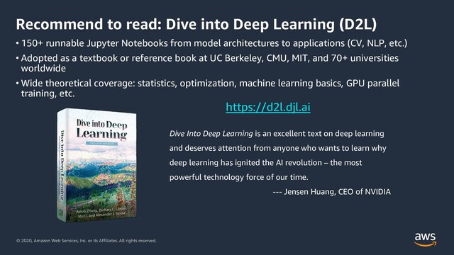 © 2020, Amazon Web Services, Inc. or its Affiliates. All rights reserved.
Recommend to read: Dive into Deep Learning (D2L)
• 150+ runnable Jupyter Notebooks from model architectures to applications (CV, NLP, etc.)
• Adopted as a textbook or reference book at UC Berkeley, CMU, MIT, and 70+ universities
worldwide
• Wide theoretical coverage: statistics, optimization, machine learning basics, GPU parallel
training, etc.
Dive Into Deep Learning is an excellent text on deep learning
and deserves attention from anyone who wants to learn why
deep learning has ignited the AI revolution – the most
powerful technology force of our time.
--- Jensen Huang, CEO of NVIDIA
https://d2l.djl.ai
