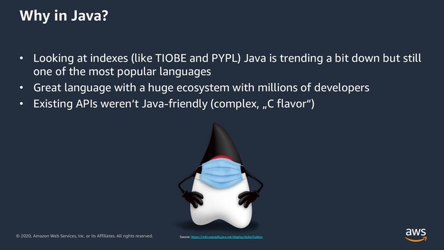 © 2020, Amazon Web Services, Inc. or its Affiliates. All rights reserved.
Why in Java?
• Looking at indexes (like TIOBE and PYPL) Java is trending a bit down but still
one of the most popular languages
• Great language with a huge ecosystem with millions of developers
• Existing APIs weren‘t Java-friendly (complex, „C flavor“)
Source: https://wiki.openjdk.java.net/display/duke/Gallery
