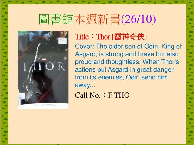 圖書館本週新書(26/10)
Title：Thor [雷神奇俠]
Cover: The older son of Odin, King of
Asgard, is strong and brave but also
proud and thoughtless. When Thor's
actions put Asgard in great danger
from its enemies, Odin send him
away...
Call No.：F THO
