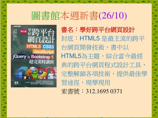 圖書館本週新書(26/10)
書名：學好跨平台網頁設計
封底：HTML5 是最主流的跨平
台網頁開發技術，書中以
HTML5為主題，綜合當今最經
典的跨平台網頁程式設計工具，
完整解鎖各項技術，提供最佳學
習途徑，現學現用
索書號：312.1695 0371
