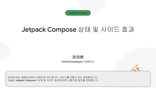Mobile | Android
Jetpack Compose 상태 및 사이드 효과
권태환
Android Developer / 레몬트리
안녕하세요. 레몬트리에서 퍼핀이란 안드로이드 서비스를 만들고 있는 권태환입니다.
오늘은 Jetpack Compose의 상태 및 사이드 효과에 대한 내용으로 발표를 진행합니다.
