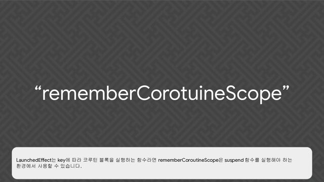 “rememberCorotuineScope”
LaunchedEffect는 key에 따라 코루틴 블록을 실행하는 함수라면 rememberCoroutineScope은 suspend 함수를 실행해야 하는
환경에서 사용할 수 있습니다.
