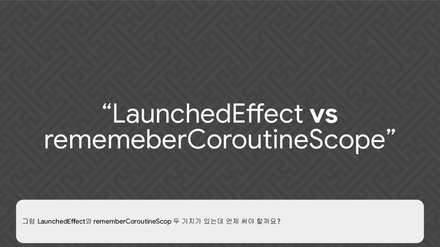 “LaunchedEffect vs
rememeberCoroutineScope”
그럼 LaunchedEffect와 rememberCoroutineScop 두 가지가 있는데 언제 써야 할까요?
