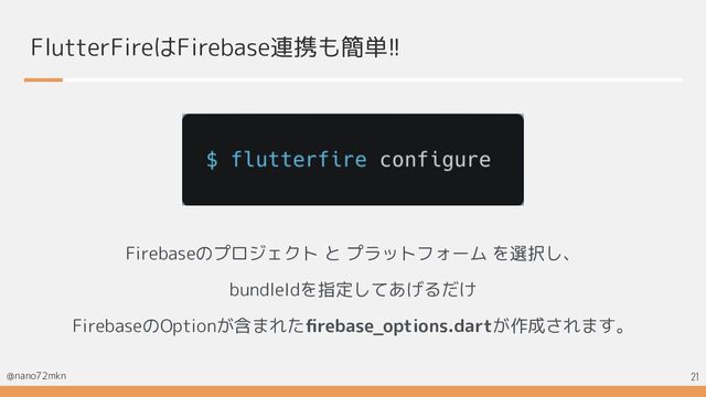 @nano72mkn
FlutterFireはFirebase連携も簡単!!
Firebaseのプロジェクト と プラットフォーム を選択し、
bundleIdを指定してあげるだけ
FirebaseのOptionが含まれたﬁrebase_options.dartが作成されます。
21
