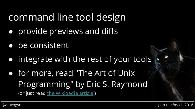 @amyngyn J on the Beach 2018
command line tool design
● provide previews and diffs
● be consistent
● integrate with the rest of your tools
● for more, read "The Art of Unix
Programming" by Eric S. Raymond
(or just read the Wikipedia article!)
