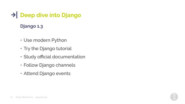 Paolo Melchiorre ~ @pauloxnet
11
Deep dive into Django
Django 1.3
• Use modern Python
• Try the Django tutorial
• Study oﬃcial documentation
• Follow Django channels
• Attend Django events
