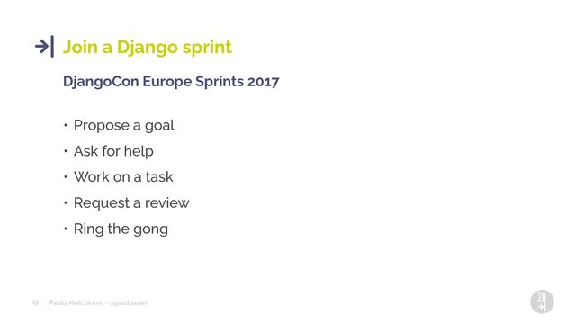 Paolo Melchiorre ~ @pauloxnet
15
Join a Django sprint
DjangoCon Europe Sprints 2017
• Propose a goal
• Ask for help
• Work on a task
• Request a review
• Ring the gong

