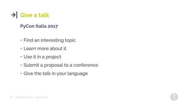 Paolo Melchiorre ~ @pauloxnet
17
Give a talk
PyCon Italia 2017
• Find an interesting topic
• Learn more about it
• Use it in a project
• Submit a proposal to a conference
• Give the talk in your language
