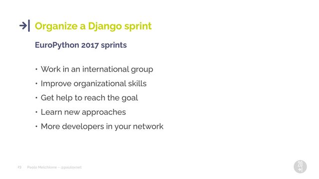 Paolo Melchiorre ~ @pauloxnet
23
Organize a Django sprint
EuroPython 2017 sprints
• Work in an international group
• Improve organizational skills
• Get help to reach the goal
• Learn new approaches
• More developers in your network
