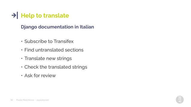 Paolo Melchiorre ~ @pauloxnet
34
Help to translate
Django documentation in Italian
• Subscribe to Transifex
• Find untranslated sections
• Translate new strings
• Check the translated strings
• Ask for review
