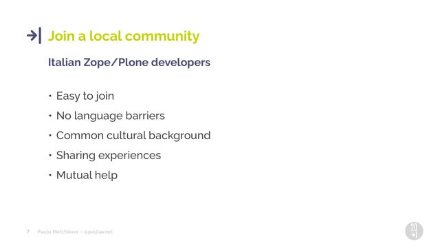 Paolo Melchiorre ~ @pauloxnet
7
Join a local community
Italian Zope/Plone developers
• Easy to join
• No language barriers
• Common cultural background
• Sharing experiences
• Mutual help
