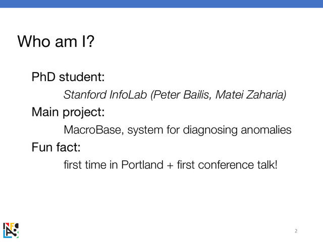 Who am I?
PhD student:
Stanford InfoLab (Peter Bailis, Matei Zaharia)
Main project:
MacroBase, system for diagnosing anomalies
Fun fact:
first time in Portland + first conference talk!
2
