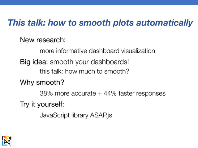 This talk: how to smooth plots automatically
New research:
more informative dashboard visualization
Big idea: smooth your dashboards!
this talk: how much to smooth?
Why smooth?
38% more accurate + 44% faster responses
Try it yourself:
JavaScript library ASAP.js
